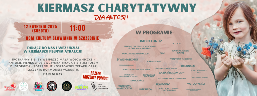 Plakat promujący Kiermasz Charytatywny dla Antosi, który odbędzie się 12 kwietnia 2025 roku (sobota) o godzinie 11:00 w Domu Kultury Słowianin w Szczecinie. Tło plakatu jest jasne, z delikatnym motywem kwiatowym. Po lewej stronie widnieje zdjęcie uśmiechniętej dziewczynki w białej sukience, trzymającej bukiet polnych kwiatów. Nagłówek plakatu jest duży i wyróżniający się, napisany zielonymi i czerwonymi literami: "KIERMASZ CHARYTATYWNY DLA ANTOSI!". Pod tytułem znajduje się informacja o dacie, godzinie i miejscu wydarzenia, podkreślona czerwonymi akcentami. Środkowa część plakatu zawiera zachętę do udziału oraz informację, że wydarzenie ma na celu wsparcie Antosi Pieńkos, która zmaga się z zespołem Di George’a i potrzebuje kosztownej terapii oraz leczenia hormonem wzrostu. Po prawej stronie znajduje się sekcja "W PROGRAMIE", gdzie wymieniono atrakcje takie jak: Radio FunFM, spektakl dla dzieci "Kapu Kap", pokazy taneczne, żywe maskotki, dmuchańce, warsztaty plastyczne, zumba, licytacje, animacje dla dzieci, rękodzieło, loteria, pokaz magii, boks na prawym brzegu, motocykliści, auta ciężarowe, Szczecińskie Am’Cary, wata cukrowa i popcorn. Na dole plakatu znajduje się sekcja "Partnerzy", zawierająca logotypy organizacji wspierających wydarzenie, w tym Domu Kultury Słowianin oraz Fundacji Serce Maluszka. Wyróżnione hasło na czerwonym tle brzmi: "RAZEM MOŻEMY POMÓC!"